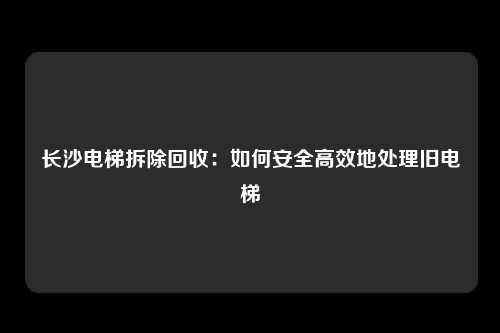 长沙电梯拆除回收：如何安全高效地处理旧电梯