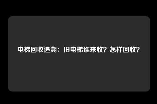 电梯回收追溯：旧电梯谁来收？怎样回收？