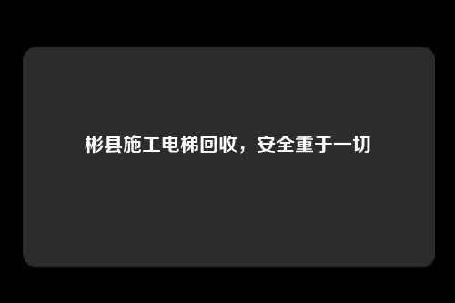 彬县施工电梯回收，安全重于一切