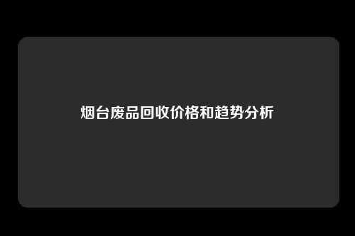 烟台废品回收价格和趋势分析