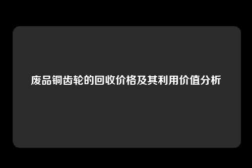 废品铜齿轮的回收价格及其利用价值分析