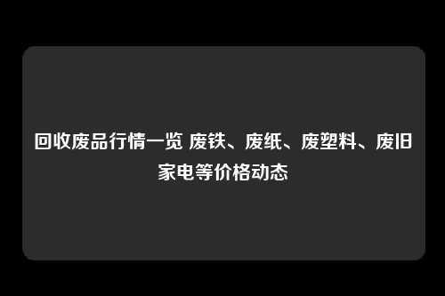 回收废品行情一览 废铁、废纸、废塑料、废旧家电等价格动态