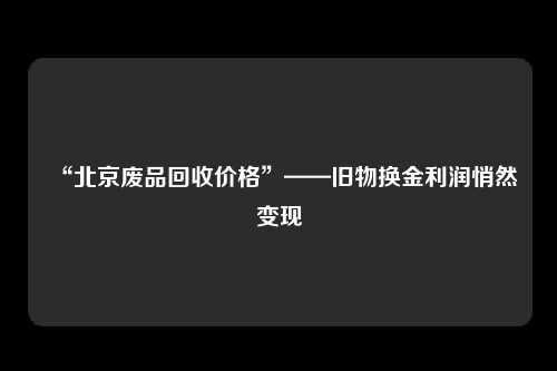 “北京废品回收价格”——旧物换金利润悄然变现