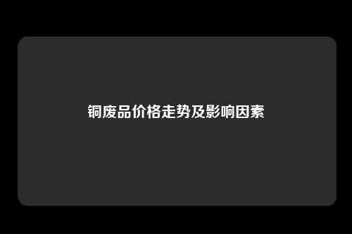 铜废品价格走势及影响因素