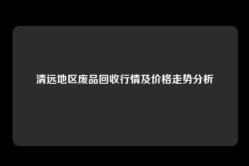 清远地区废品回收行情及价格走势分析