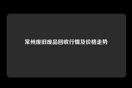 常州废旧废品回收行情及价格走势