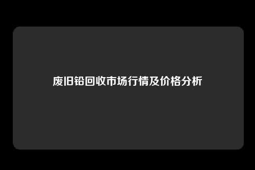 废旧铅回收市场行情及价格分析