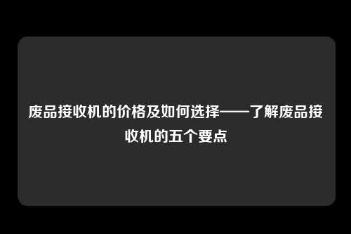 废品接收机的价格及如何选择——了解废品接收机的五个要点