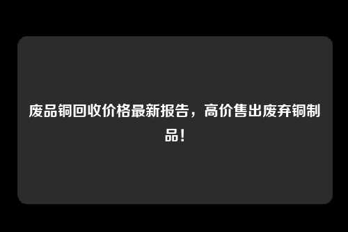 废品铜回收价格最新报告，高价售出废弃铜制品！