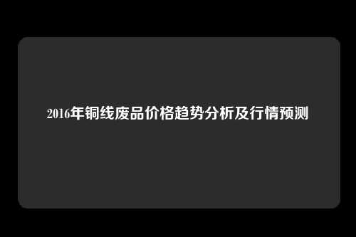 2016年铜线废品价格趋势分析及行情预测