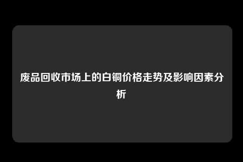 废品回收市场上的白铜价格走势及影响因素分析