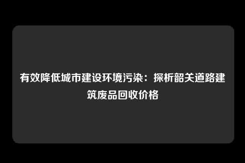 有效降低城市建设环境污染：探析韶关道路建筑废品回收价格