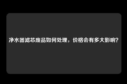 净水器滤芯废品如何处理，价格会有多大影响？