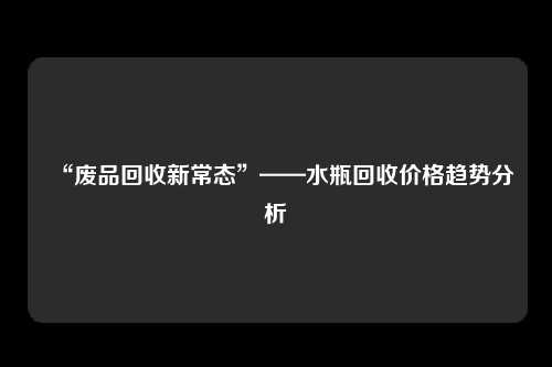 “废品回收新常态”——水瓶回收价格趋势分析