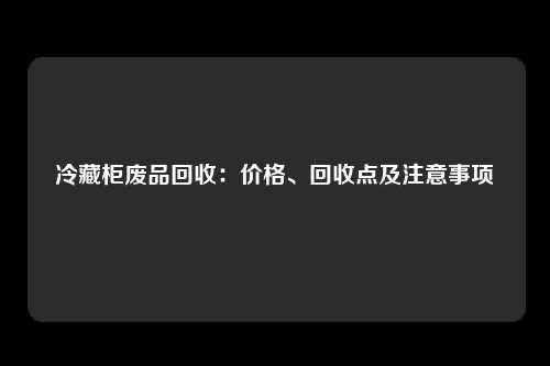 冷藏柜废品回收：价格、回收点及注意事项