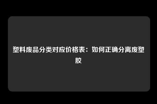 塑料废品分类对应价格表：如何正确分离废塑胶