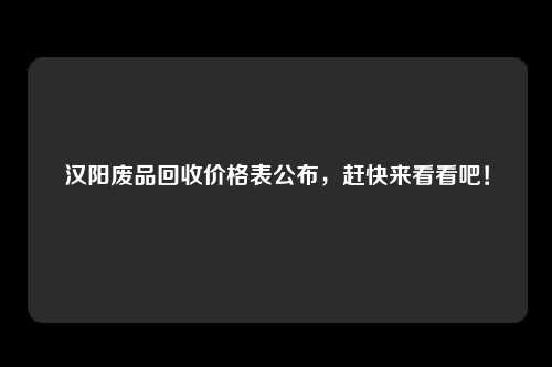 汉阳废品回收价格表公布，赶快来看看吧！