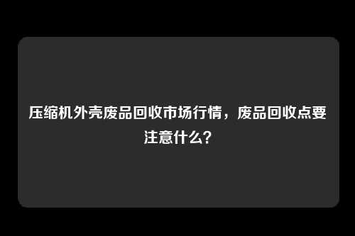 压缩机外壳废品回收市场行情，废品回收点要注意什么？