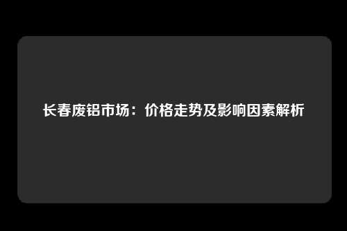 长春废铝市场：价格走势及影响因素解析