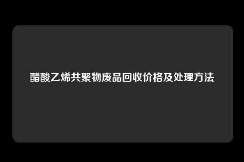 醋酸乙烯共聚物废品回收价格及处理方法