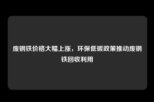 废钢铁价格大幅上涨，环保低碳政策推动废钢铁回收利用