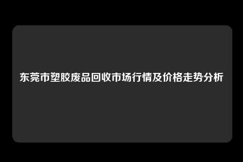 东莞市塑胶废品回收市场行情及价格走势分析