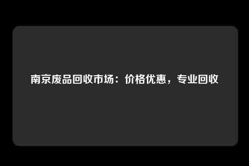 南京废品回收市场：价格优惠，专业回收