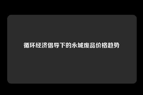 循环经济倡导下的永城废品价格趋势