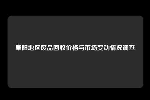 阜阳地区废品回收价格与市场变动情况调查