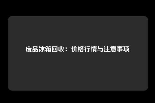 废品冰箱回收：价格行情与注意事项