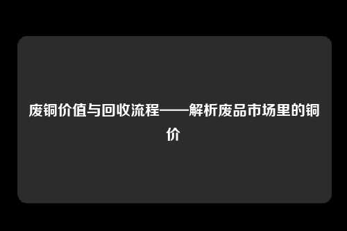 废铜价值与回收流程——解析废品市场里的铜价