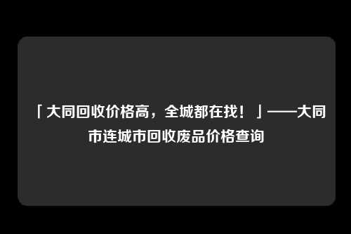 「大同回收价格高，全城都在找！」——大同市连城市回收废品价格查询