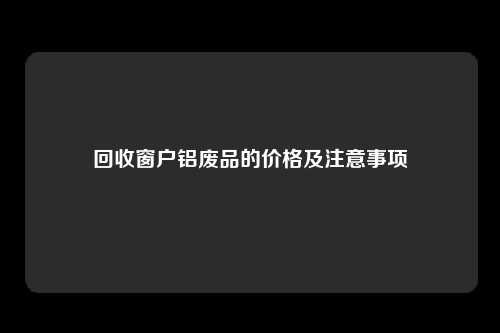 回收窗户铝废品的价格及注意事项