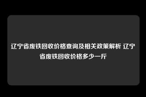 辽宁省废铁回收价格查询及相关政策解析 辽宁省废铁回收价格多少一斤