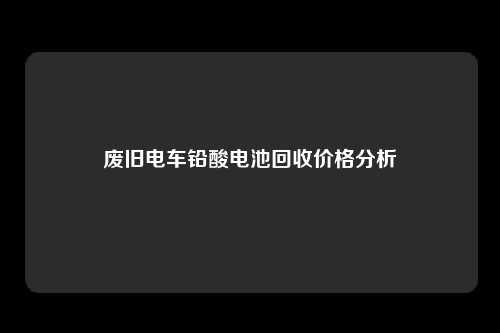 废旧电车铅酸电池回收价格分析