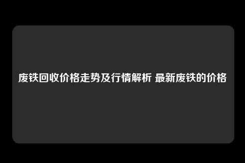 废铁回收价格走势及行情解析 最新废铁的价格