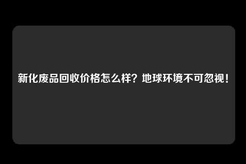 新化废品回收价格怎么样？地球环境不可忽视！