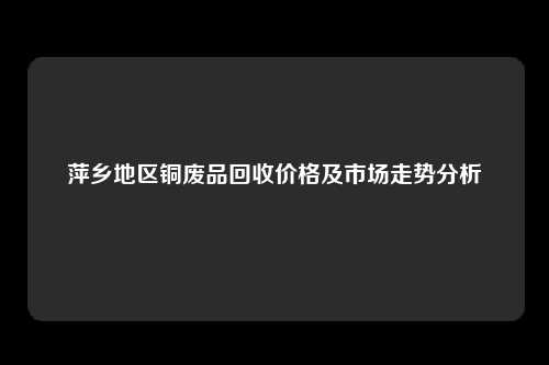 萍乡地区铜废品回收价格及市场走势分析