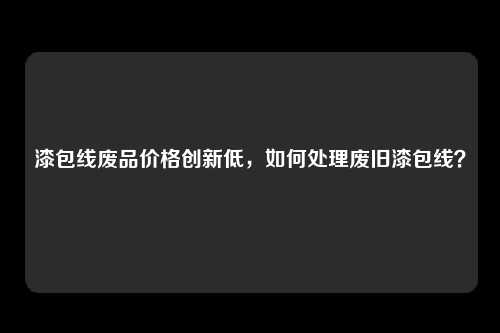 漆包线废品价格创新低，如何处理废旧漆包线？