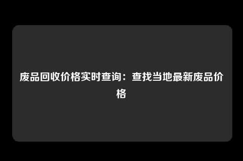 废品回收价格实时查询：查找当地最新废品价格