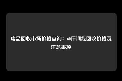 废品回收市场价格查询：60斤铜线回收价格及注意事项