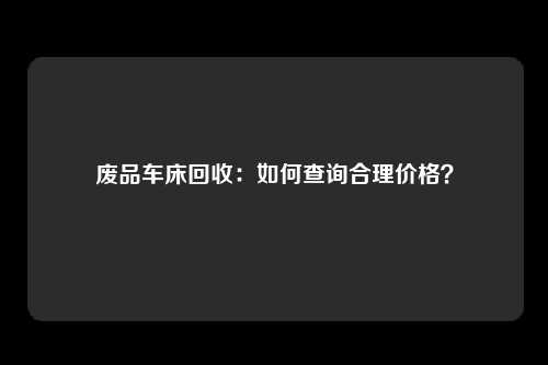 废品车床回收：如何查询合理价格？