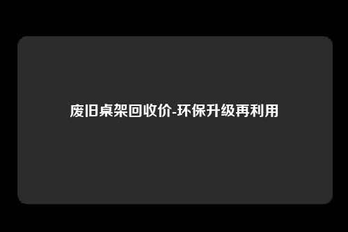 废旧桌架回收价-环保升级再利用