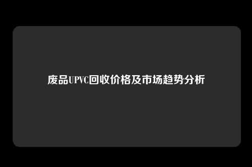 废品UPVC回收价格及市场趋势分析