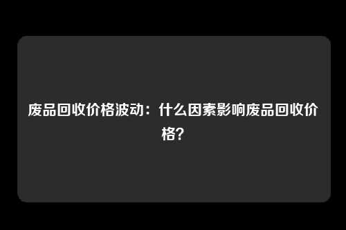 废品回收价格波动：什么因素影响废品回收价格？