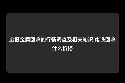 废旧金属回收的行情调查及相关知识 废铁回收什么价格