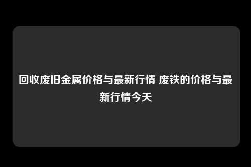 回收废旧金属价格与最新行情 废铁的价格与最新行情今天