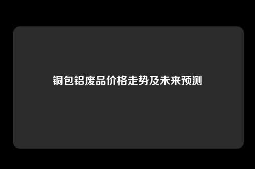 铜包铝废品价格走势及未来预测