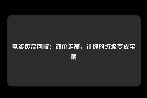 电线废品回收：铜价走高，让你的垃圾变成宝藏