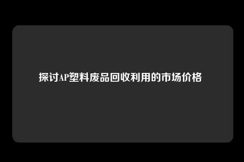 探讨AP塑料废品回收利用的市场价格 